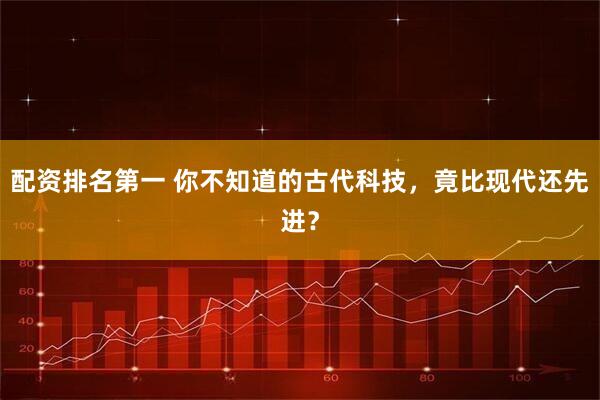 配资排名第一 你不知道的古代科技，竟比现代还先进？
