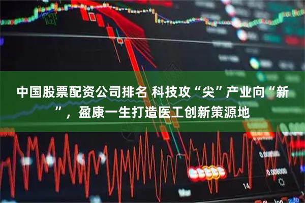 中国股票配资公司排名 科技攻“尖”产业向“新”，盈康一生打造医工创新策源地