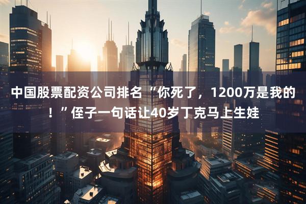 中国股票配资公司排名 “你死了，1200万是我的！”侄子一句话让40岁丁克马上生娃