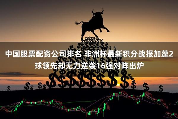 中国股票配资公司排名 非洲杯最新积分战报加蓬2球领先却无力逆袭16强对阵出炉