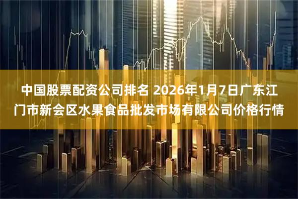 中国股票配资公司排名 2026年1月7日广东江门市新会区水果食品批发市场有限公司价格行情