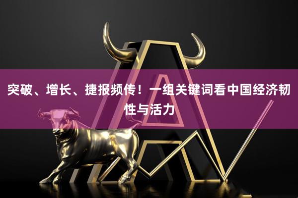 突破、增长、捷报频传！一组关键词看中国经济韧性与活力