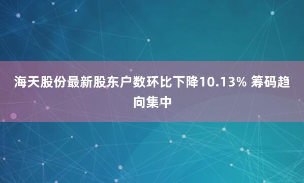 海天股份最新股东户数环比下降10.13% 筹码趋向集中