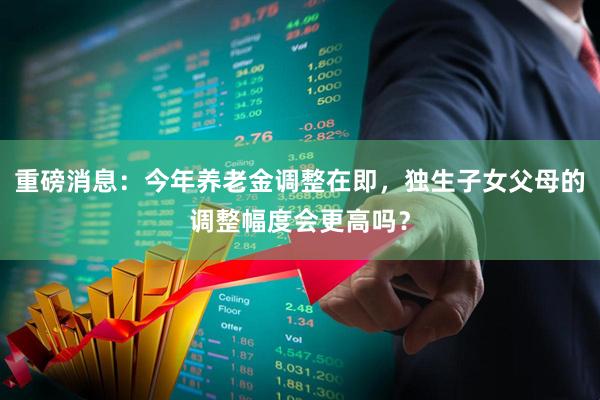 重磅消息：今年养老金调整在即，独生子女父母的调整幅度会更高吗？