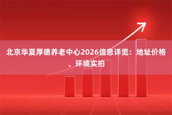 北京华夏厚德养老中心2026信息详览：地址价格、环境实拍