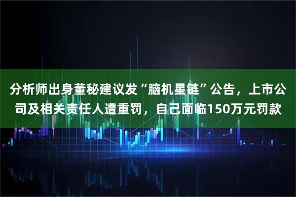 分析师出身董秘建议发“脑机星链”公告，上市公司及相关责任人遭重罚，自己面临150万元罚款