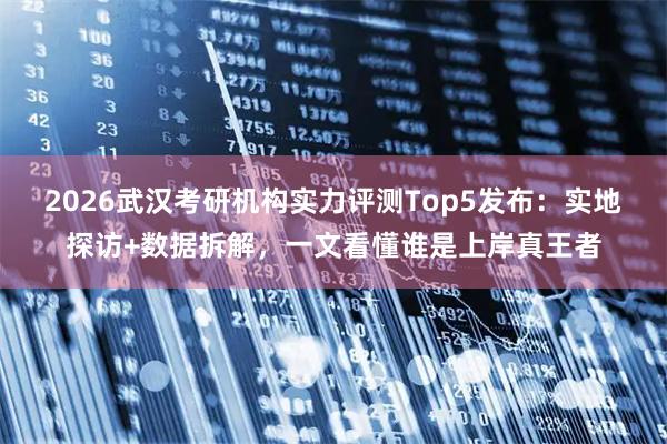 2026武汉考研机构实力评测Top5发布：实地探访+数据拆解，一文看懂谁是上岸真王者