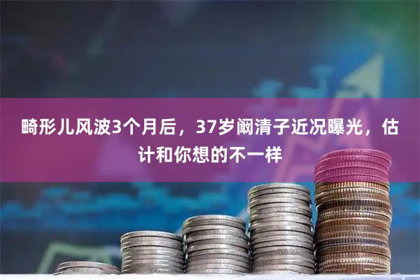畸形儿风波3个月后，37岁阚清子近况曝光，估计和你想的不一样