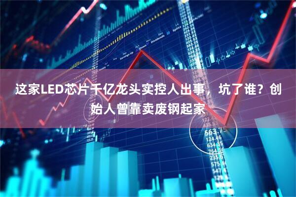 这家LED芯片千亿龙头实控人出事，坑了谁？创始人曾靠卖废钢起家