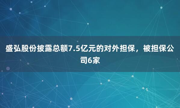 盛弘股份披露总额7.5亿元的对外担保，被担保公司6家