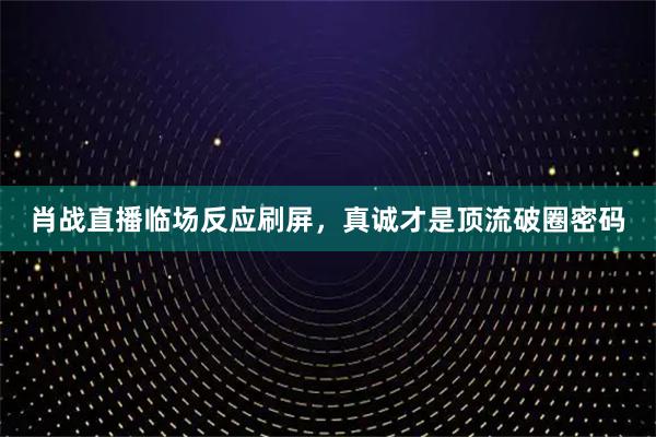 肖战直播临场反应刷屏，真诚才是顶流破圈密码
