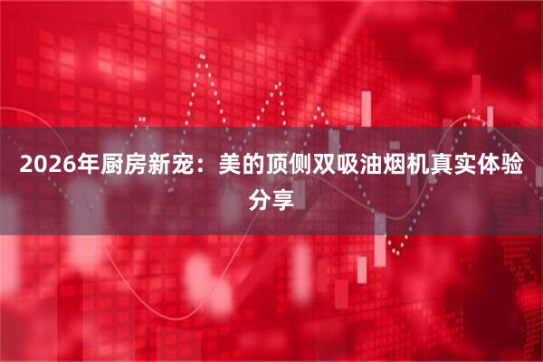 2026年厨房新宠：美的顶侧双吸油烟机真实体验分享