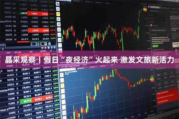 晶采观察丨假日“夜经济”火起来 激发文旅新活力