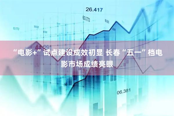 “电影+”试点建设成效初显 长春“五一”档电影市场成绩亮眼