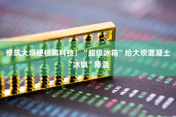 修筑大坝硬核黑科技！“超级冰箱”给大坝混凝土“冰镇”降温