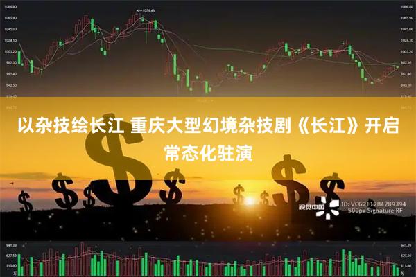 以杂技绘长江 重庆大型幻境杂技剧《长江》开启常态化驻演