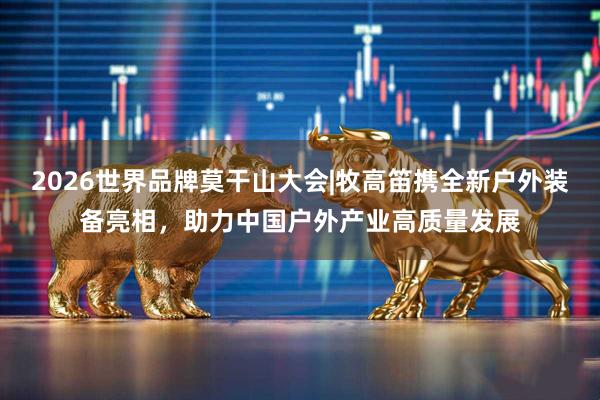 2026世界品牌莫干山大会|牧高笛携全新户外装备亮相，助力中国户外产业高质量发展